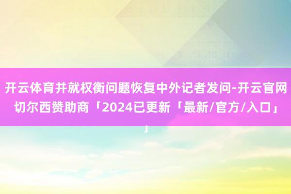 开云体育并就权衡问题恢复中外记者发问-开云官网切尔西赞助商「2024已更新「最新/官方/入口」