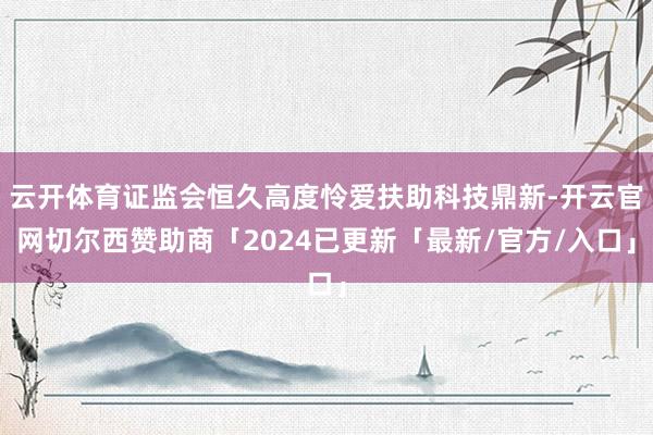 云开体育证监会恒久高度怜爱扶助科技鼎新-开云官网切尔西赞助商「2024已更新「最新/官方/入口」