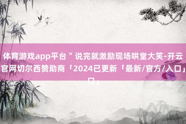 体育游戏app平台＂说完就激励现场哄堂大笑-开云官网切尔西赞助商「2024已更新「最新/官方/入口」