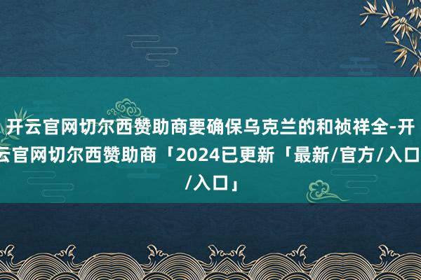 开云官网切尔西赞助商要确保乌克兰的和祯祥全-开云官网切尔西赞助商「2024已更新「最新/官方/入口」