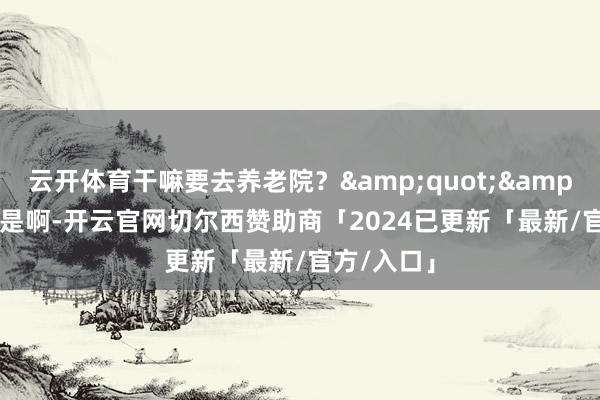 云开体育干嘛要去养老院？&quot;&quot;即是啊-开云官网切尔西赞助商「2024已更新「最新/官方/入口」