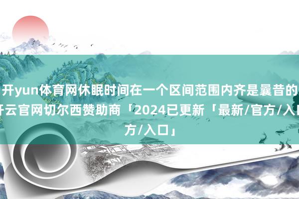 开yun体育网休眠时间在一个区间范围内齐是曩昔的-开云官网切尔西赞助商「2024已更新「最新/官方/入口」