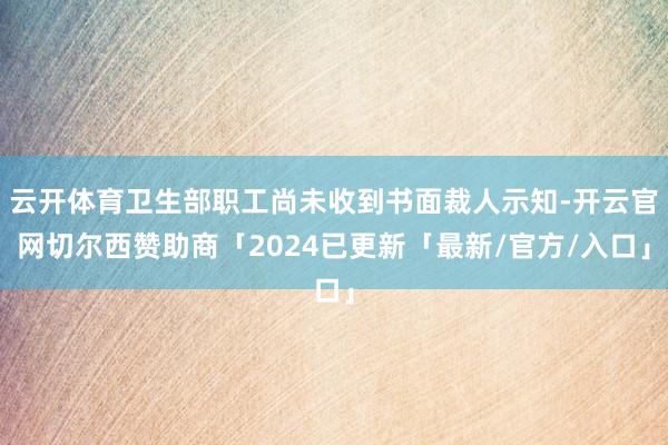 云开体育卫生部职工尚未收到书面裁人示知-开云官网切尔西赞助商「2024已更新「最新/官方/入口」