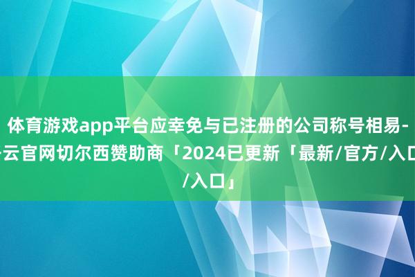 体育游戏app平台应幸免与已注册的公司称号相易-开云官网切尔西赞助商「2024已更新「最新/官方/入口」
