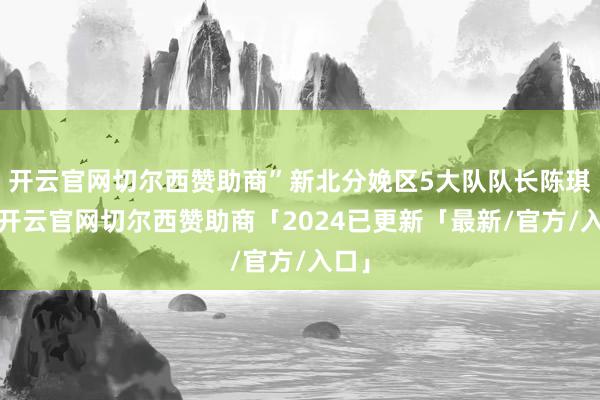 开云官网切尔西赞助商”新北分娩区5大队队长陈琪说-开云官网切尔西赞助商「2024已更新「最新/官方/入口」