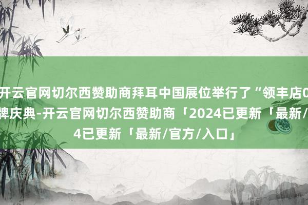 开云官网切尔西赞助商拜耳中国展位举行了“领丰店0001号”揭牌庆典-开云官网切尔西赞助商「2024已更新「最新/官方/入口」