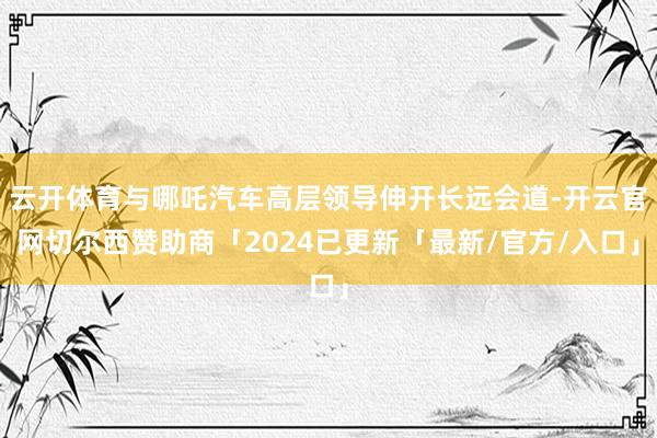 云开体育与哪吒汽车高层领导伸开长远会道-开云官网切尔西赞助商「2024已更新「最新/官方/入口」
