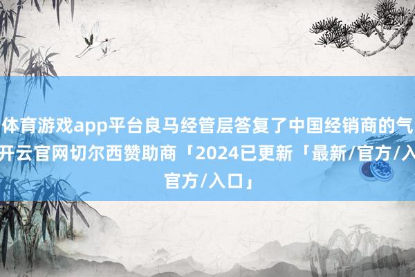 体育游戏app平台良马经管层答复了中国经销商的气象-开云官网切尔西赞助商「2024已更新「最新/官方/入口」